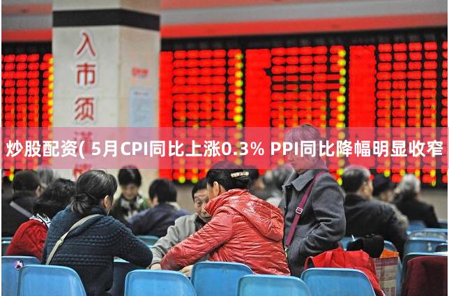 炒股配资( 5月CPI同比上涨0.3% PPI同比降幅明显收窄