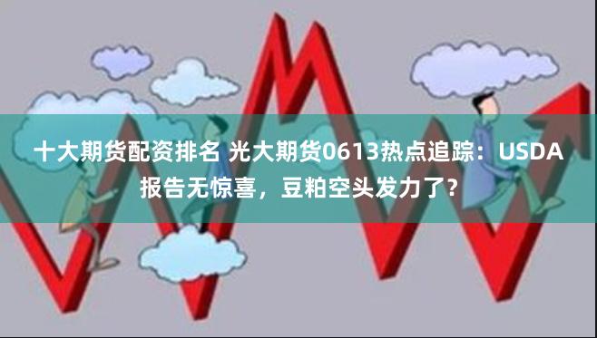 十大期货配资排名 光大期货0613热点追踪：USDA报告无惊喜，豆粕空头发力了？