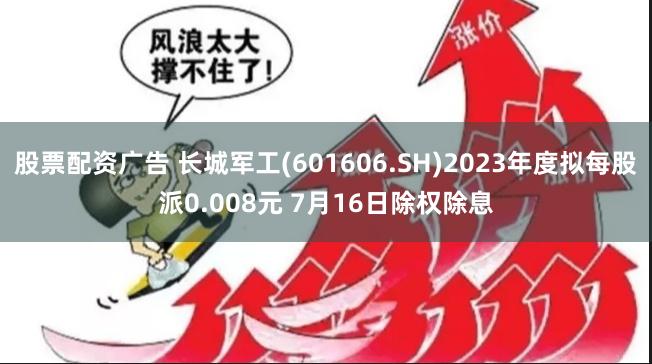 股票配资广告 长城军工(601606.SH)2023年度拟每股派0.008元 7月16日除权除息