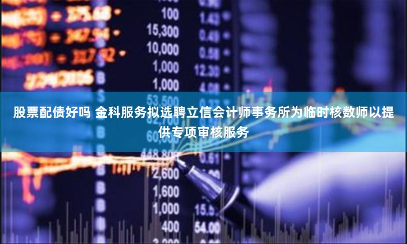 股票配债好吗 金科服务拟选聘立信会计师事务所为临时核数师以提供专项审核服务