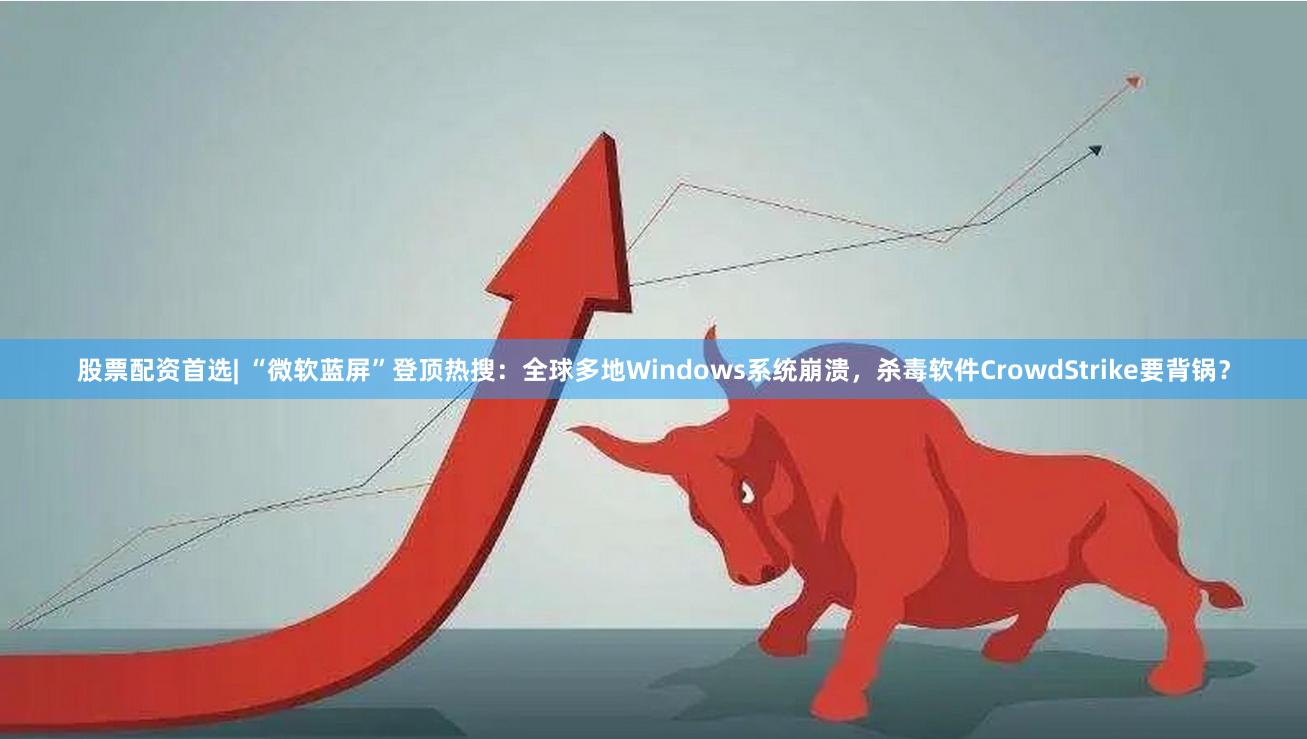 股票配资首选| “微软蓝屏”登顶热搜：全球多地Windows系统崩溃，杀毒软件CrowdStrike要背锅？