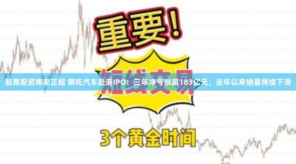 股票配资哪家正规 哪吒汽车赴港IPO：三年净亏损超183亿元，去年以来销量持续下滑