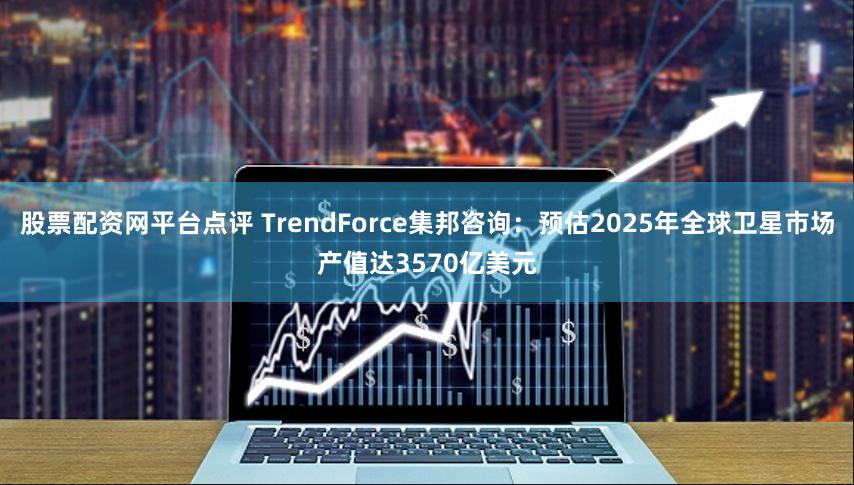 股票配资网平台点评 TrendForce集邦咨询：预估2025年全球卫星市场产值达3570亿美元