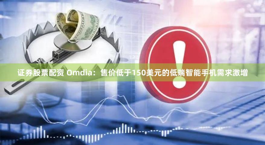 证券股票配资 Omdia：售价低于150美元的低端智能手机需求激增