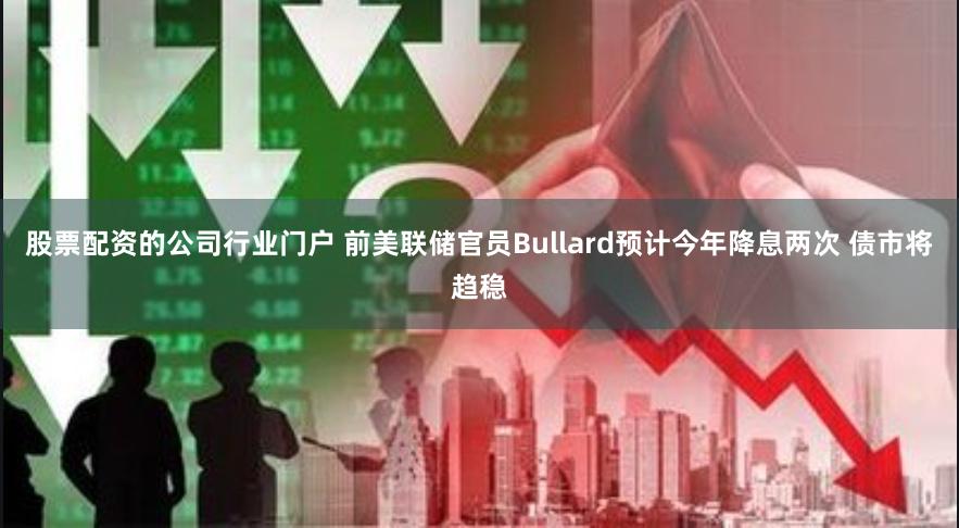 股票配资的公司行业门户 前美联储官员Bullard预计今年降息两次 债市将趋稳