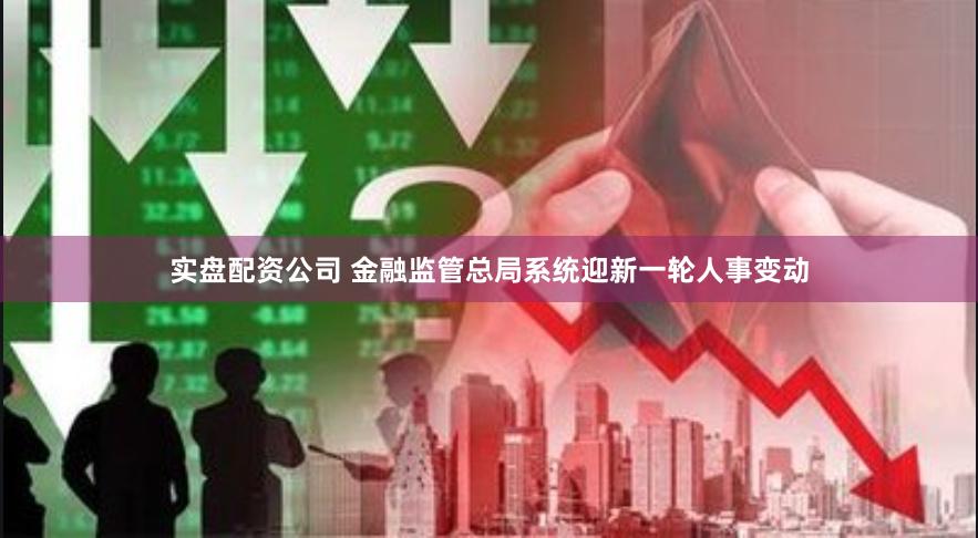 实盘配资公司 金融监管总局系统迎新一轮人事变动