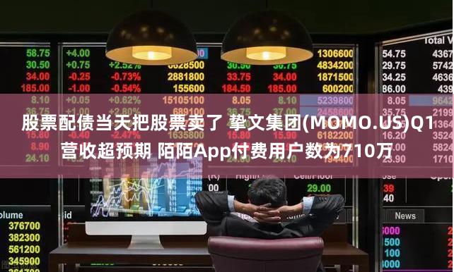 股票配债当天把股票卖了 挚文集团(MOMO.US)Q1营收超预期 陌陌App付费用户数为710万