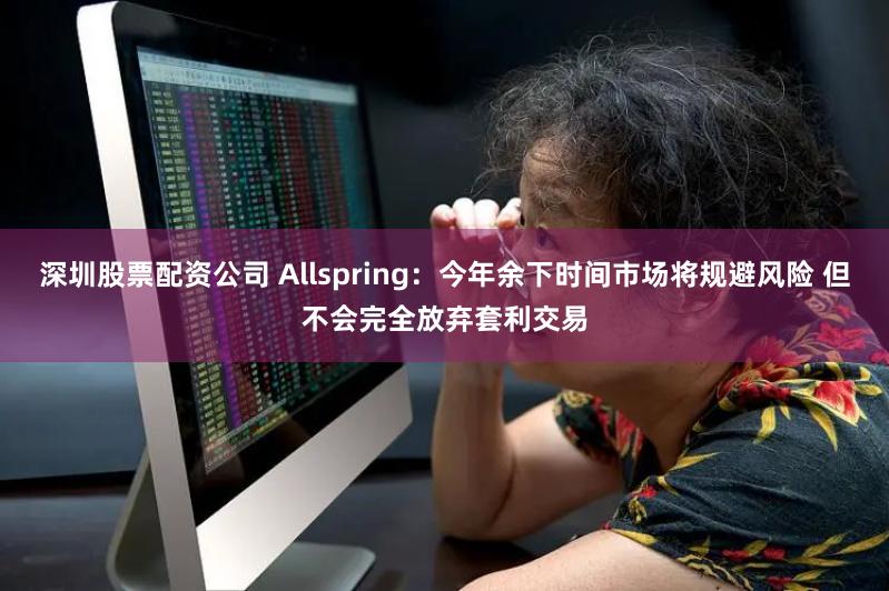 深圳股票配资公司 Allspring：今年余下时间市场将规避风险 但不会完全放弃套利交易