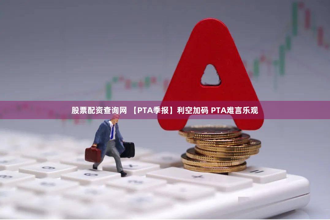 股票配资查询网 【PTA季报】利空加码 PTA难言乐观