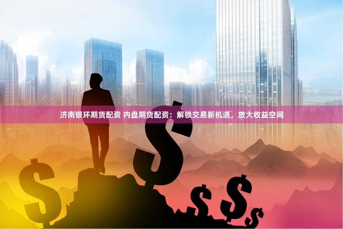 济南银环期货配资 内盘期货配资：解锁交易新机遇，放大收益空间