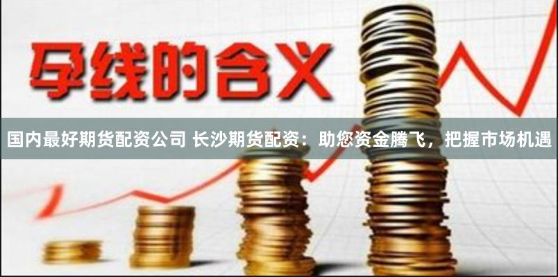 国内最好期货配资公司 长沙期货配资：助您资金腾飞，把握市场机遇