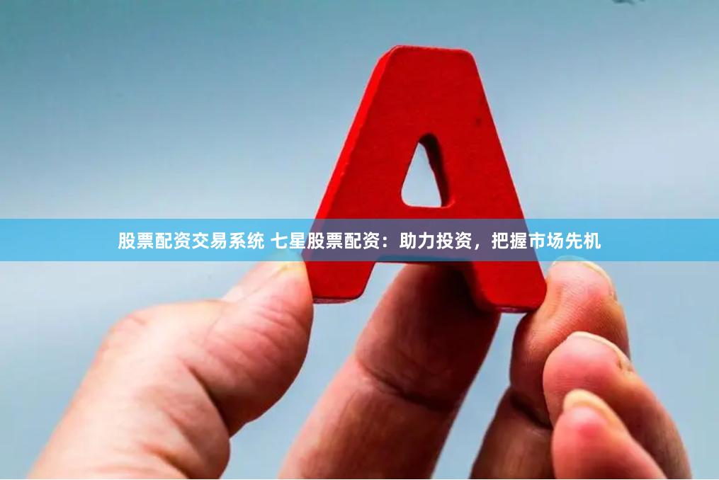 股票配资交易系统 七星股票配资：助力投资，把握市场先机