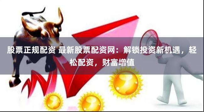 股票正规配资 最新股票配资网：解锁投资新机遇，轻松配资，财富增值