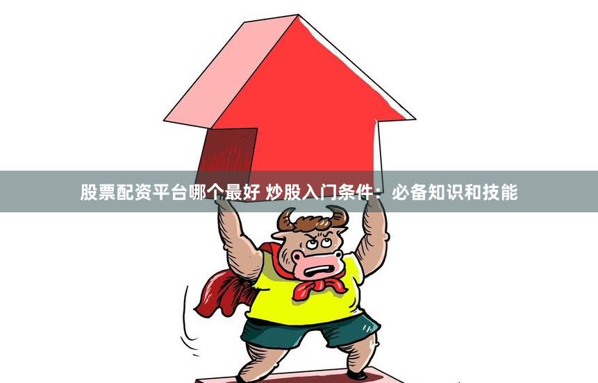 股票配资平台哪个最好 炒股入门条件：必备知识和技能
