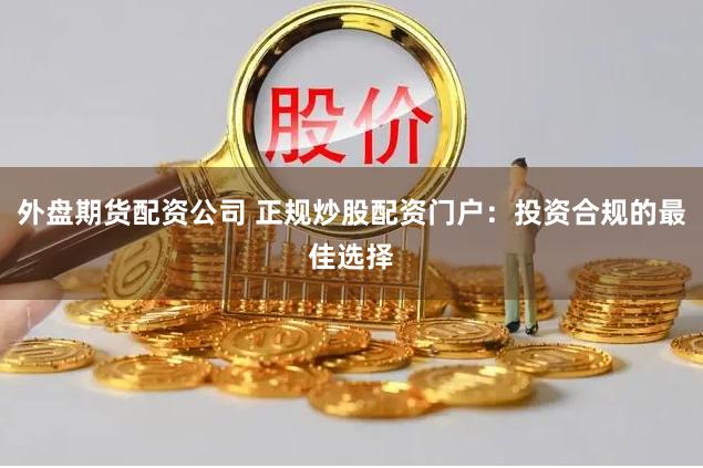 外盘期货配资公司 正规炒股配资门户：投资合规的最佳选择