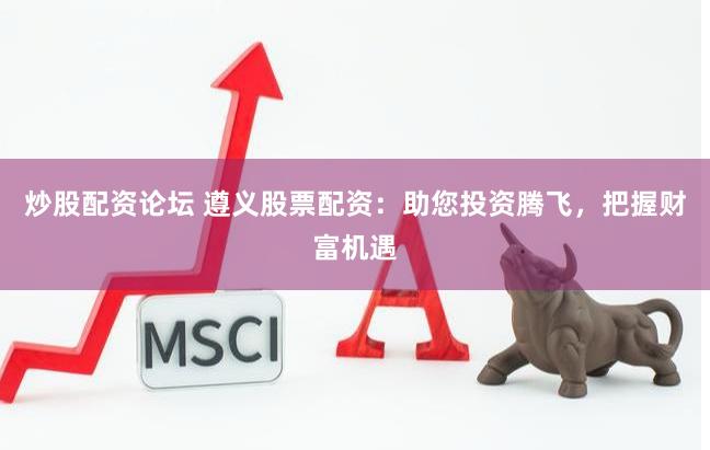 炒股配资论坛 遵义股票配资：助您投资腾飞，把握财富机遇