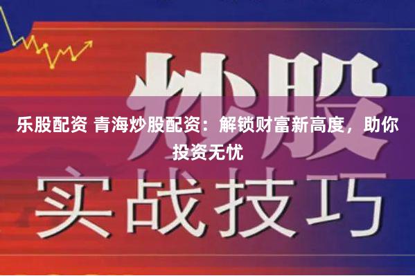 乐股配资 青海炒股配资：解锁财富新高度，助你投资无忧